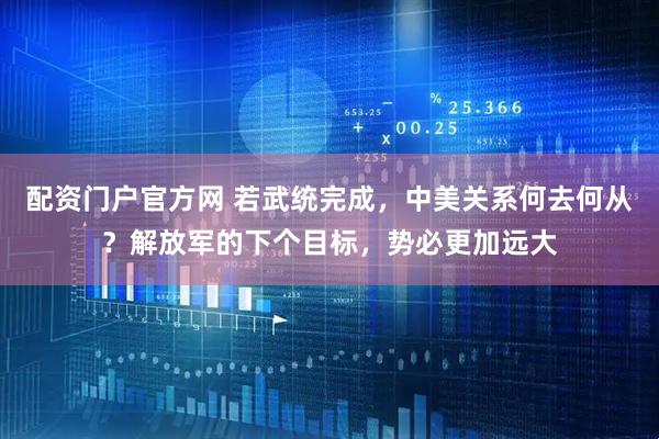 配资门户官方网 若武统完成，中美关系何去何从？解放军的下个目标，势必更加远大