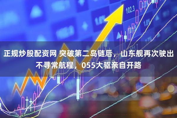 正规炒股配资网 突破第二岛链后，山东舰再次驶出不寻常航程，055大驱亲自开路