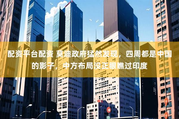 配资平台配资 莫迪政府猛然发现，四周都是中国的影子，中方布局没正眼瞧过印度