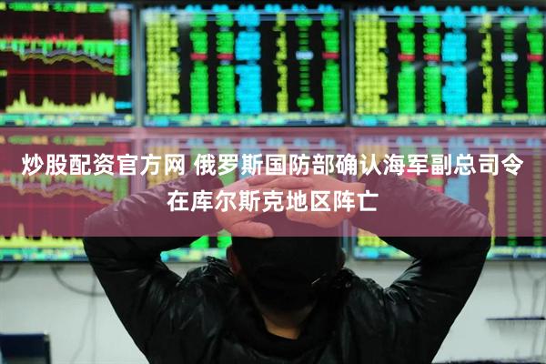 炒股配资官方网 俄罗斯国防部确认海军副总司令在库尔斯克地区阵亡