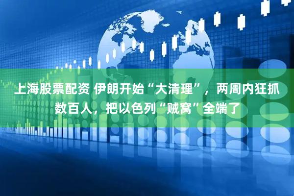 上海股票配资 伊朗开始“大清理”，两周内狂抓数百人，把以色列“贼窝”全端了