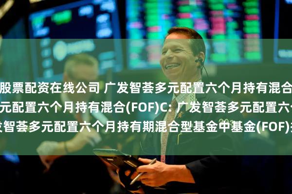 股票配资在线公司 广发智荟多元配置六个月持有混合(FOF)A,广发智荟多元配置六个月持有混合(FOF)C: 广发智荟多元配置六个月持有期混合型基金中基金(FOF)招募说明书