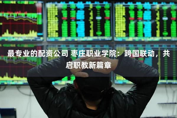 最专业的配资公司 枣庄职业学院：跨国联动，共启职教新篇章