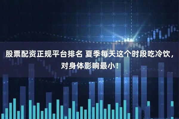 股票配资正规平台排名 夏季每天这个时段吃冷饮，对身体影响最小！