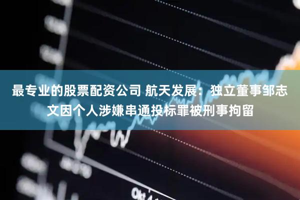 最专业的股票配资公司 航天发展：独立董事邹志文因个人涉嫌串通投标罪被刑事拘留