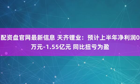 配资盘官网最新信息 天齐锂业：预计上半年净利润0万元-1.55亿元 同比扭亏为盈