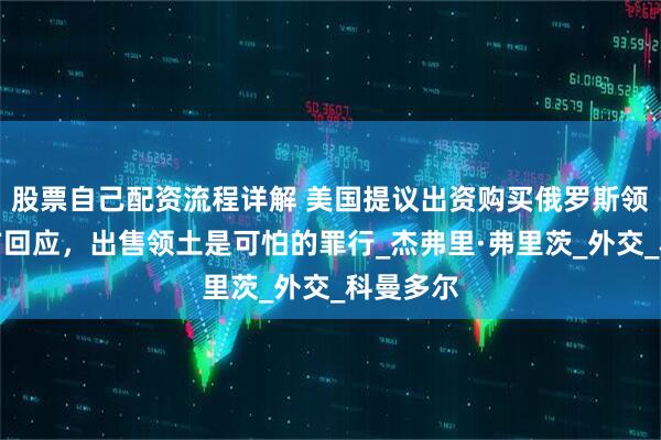 股票自己配资流程详解 美国提议出资购买俄罗斯领土，俄方回应，出售领土是可怕的罪行_杰弗里·弗里茨_外交_科曼多尔