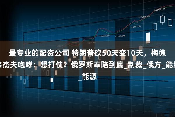 最专业的配资公司 特朗普砍50天变10天，梅德韦杰夫咆哮：想打仗？俄罗斯奉陪到底_制裁_俄方_能源