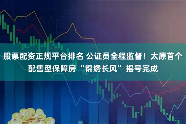 股票配资正规平台排名 公证员全程监督！太原首个配售型保障房 “锦绣长风” 摇号完成