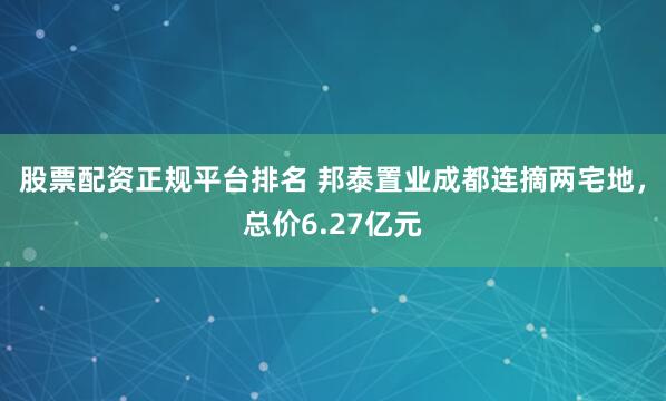 股票配资正规平台排名 邦泰置业成都连摘两宅地，总价6.27亿元