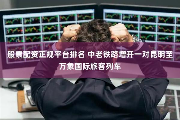 股票配资正规平台排名 中老铁路增开一对昆明至万象国际旅客列车
