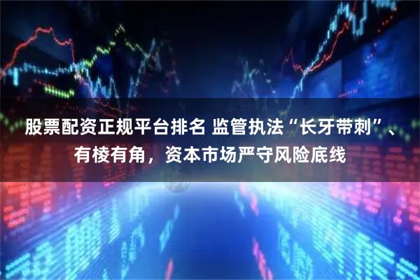 股票配资正规平台排名 监管执法“长牙带刺”、有棱有角，资本市场严守风险底线