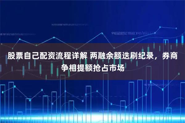 股票自己配资流程详解 两融余额迭刷纪录，券商争相提额抢占市场