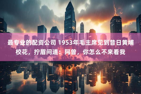 最专业的配资公司 1953年毛主席见到昔日黄埔校花，拧眉问道：阿曾，你怎么不来看我