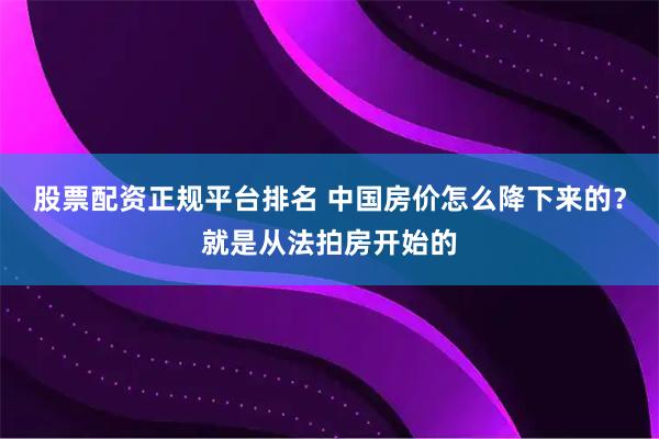 股票配资正规平台排名 中国房价怎么降下来的？就是从法拍房开始的