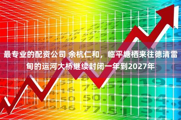 最专业的配资公司 余杭仁和，临平塘栖来往德清雷甸的运河大桥继续封闭一年到2027年