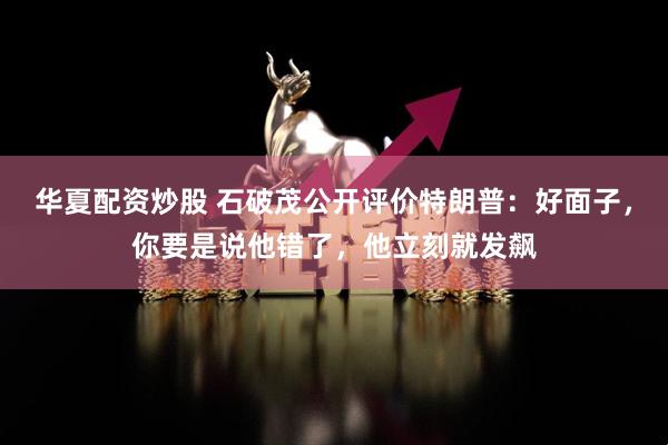 华夏配资炒股 石破茂公开评价特朗普：好面子，你要是说他错了，他立刻就发飙