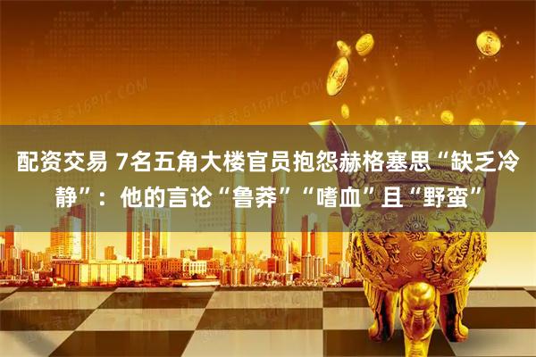 配资交易 7名五角大楼官员抱怨赫格塞思“缺乏冷静”：他的言论“鲁莽”“嗜血”且“野蛮”