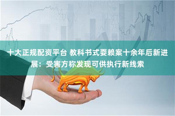 十大正规配资平台 教科书式耍赖案十余年后新进展：受害方称发现可供执行新线索