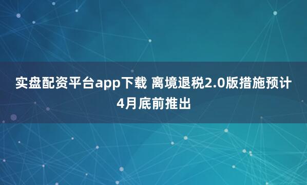实盘配资平台app下载 离境退税2.0版措施预计4月底前推出