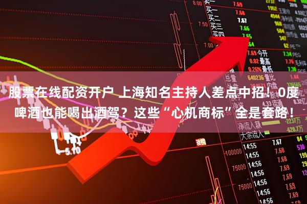 股票在线配资开户 上海知名主持人差点中招！0度啤酒也能喝出酒驾？这些“心机商标”全是套路！