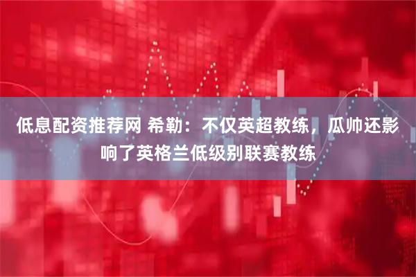 低息配资推荐网 希勒：不仅英超教练，瓜帅还影响了英格兰低级别联赛教练
