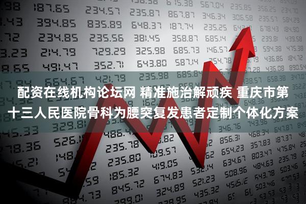 配资在线机构论坛网 精准施治解顽疾 重庆市第十三人民医院骨科为腰突复发患者定制个体化方案