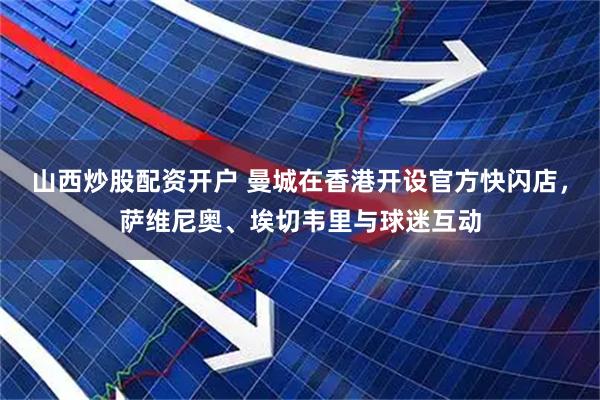 山西炒股配资开户 曼城在香港开设官方快闪店，萨维尼奥、埃切韦里与球迷互动