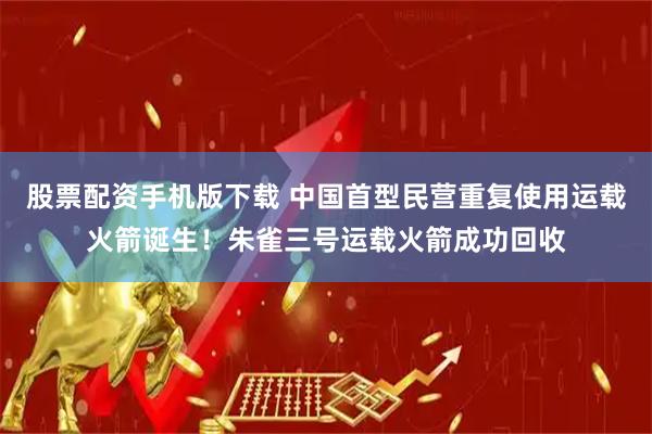 股票配资手机版下载 中国首型民营重复使用运载火箭诞生！朱雀三号运载火箭成功回收