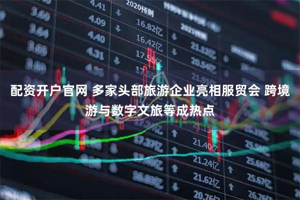 配资开户官网 多家头部旅游企业亮相服贸会 跨境游与数字文旅等成热点
