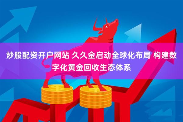 炒股配资开户网站 久久金启动全球化布局 构建数字化黄金回收生态体系