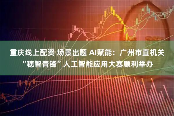 重庆线上配资 场景出题 AI赋能：广州市直机关“穗智青锋”人工智能应用大赛顺利举办