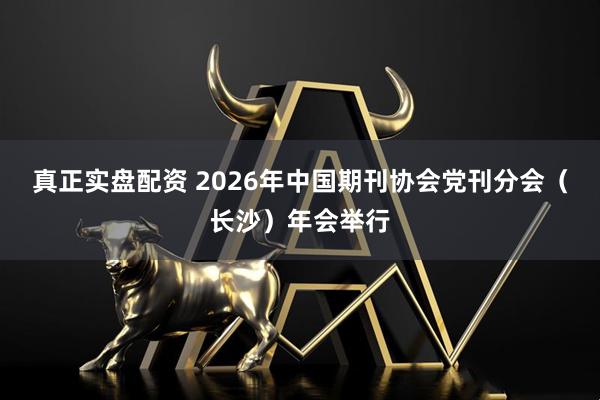 真正实盘配资 2026年中国期刊协会党刊分会（长沙）年会举行